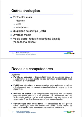 Outras evoluções
                        Protocolos mais
Redes de Computadores




                            –   robustos
                            –   leves
                            –   adaptativos
                        Qualidade de serviço (QoS)
                        Diversos media
                        Médio prazo: redes inteiramente ópticas
                        (comutação óptica)


                                Redes de Computadores
                        5       Conceitos básicos de Redes de Dados




                        Redes de computadores
                   Objectivos
                     Partilha de recursos – disponibilizar todos os programas, dados e
Redes de Computadores




                     equipamentos a toda a gente na rede sem ligar à localização física
                     do recurso e do utilizador.

                            Fiabilidade elevada – os recursos podem estar replicados em várias
                            máquinas para que, no caso de uma delas falhar, o recurso continue
                            disponível.

                            Diminuir os custos – os computadores pequenos têm uma razão
                            preço/eficiência melhor que os grandes. Os mainframe são dez
                            vezes mais rápidos que os micro-computadores mas custam mil
                            vezes mais. A partilha de recursos, evita a sua duplicação.

                            Comunicação entre utilizadores – os utilizadores da rede podem
                            trocar informação sem ser necessário utilizar outros meios de
                            comunicação tais como as telecomunicações ou os correios.
                                Redes de Computadores
                        6       Conceitos básicos de Redes de Dados
 