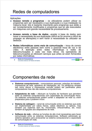 Redes de computadores
Aplicações
   Acesso remoto a programas – os utilizadores podem utilizar os
Redes de Computadores




   programas sem ser necessário a sua duplicação e a sua instalação na
   máquina local. Isto é bastante importante para programas que estão a
   ser constantemente modificados e programas que só são executados
   em máquinas com grande necessidade de processamento.

                        Acesso remoto a base de dados –aceder à base de dados sem
                        haver a necessidade da sua duplicação (difícil se for enorme e difícil de
                        propagar as alterações) e sem haver a necessidade do utilizador se
                        deslocar.

                        Redes informáticas como meio de comunicação – troca de correio
                        electrónico entre pessoas bem como a possível troca de voz e de
                        vídeo. A distinção entre redes informáticas e redes de
                        telecomunicações é cada vez mais ténue. Os operadores de
                        telecomunicações já oferecem serviços que antes só eram fornecidos
                        por redes informáticas.
                               Redes de Computadores
                        7      Conceitos básicos de Redes de Dados




                        Componentes da rede
                            Sistemas computacionais – computadores pessoais, estações de trabalho,
                            impressoras de rede, aparelhos de interligação, etc. Os periféricos simples
                            tais como discos e impressoras normais podem ser partilhados pelos
Redes de Computadores




                            computadores mas não são sistemas computacionais.

                            Adaptadores de rede – efectuam as funções de hardware que permitem
                            dotar os sistemas computacionais com capacidade de comunicação física.
                            Os sistemas computacionais podem conter o adaptador de rede ou virem
                            preparados para o poderem incluir.

                            Sistema de cablagem – canal de comunicação entre os sistemas que pode
                            ser implementado por cabos físicos, cabos eléctricos ou ópticos, mas
                            também por sistemas sem fio, microondas, infravermelhos, etc. Incluí
                            também as ligações aos adaptadores de rede.

                            Software de rede – efectua as funções de alto nível necessárias para haver
                            comunicação entre os sistemas computacionais. Software adicionado ao
                            sistema operativo para acrescentar ao sistema computacional a capacidade
                            de comunicação em rede.

                               Redes de Computadores
                        8      Conceitos básicos de Redes de Dados
 