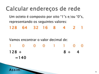 Um octeto é composto por oito “1”s e/ou “0”s, representando os seguintes valores: 128 64 32 16 8 4 2 1 Vamos encontrar o valor decimal de: 1 0 0 0 1 1 0 0 128 +  8 +  4  =140 Assim:   10001100 (2)  é 140  (10) 