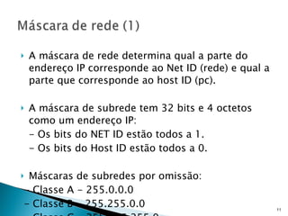 A máscara de rede determina qual a parte do endereço IP corresponde ao Net ID (rede) e qual a parte que corresponde ao host ID (pc). A máscara de subrede tem 32 bits e 4 octetos como um endereço IP: - Os bits do NET ID estão todos a 1. - Os bits do Host ID estão todos a 0. Máscaras de subredes por omissão: - Classe A - 255.0.0.0 - Classe B - 255.255.0.0 - Classe C - 255.255.255.0 