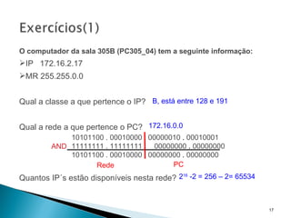 O computador da sala 305B (PC305_04) tem a seguinte informação: IP  172.16.2.17  MR 255.255.0.0 Qual a classe a que pertence o IP? Qual a rede a que pertence o PC? Quantos IP´s estão disponíveis nesta rede? 2 16  -2 = 256 – 2= 65534 B, está entre 128 e 191 172.16.0.0   10101100 . 00010000  .  00000010  .  00010001     11111111 . 11111111  .  00000000  .  00000000   10101100 . 00010000  .  00000000  .  00000000 AND Rede PC 