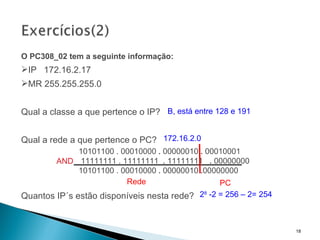 O PC308_02 tem a seguinte informação: IP  172.16.2.17  MR 255.255.255.0 Qual a classe a que pertence o IP? Qual a rede a que pertence o PC? Quantos IP´s estão disponíveis nesta rede? 2 8  -2 = 256 – 2= 254 B, está entre 128 e 191 172.16.2.0 Rede PC   10101100 . 00010000  .  00000010  .  00010001     11111111 . 11111111  .  11111111  .  00000000   10101100 . 00010000  .  00000010  . 00000000 AND 