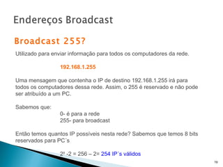 Broadcast 255? Utilizado para enviar informação para todos os computadores da rede. 192.168.1.255 Uma mensagem que contenha o IP de destino 192.168.1.255 irá para todos os computadores dessa rede. Assim, o 255 é reservado e não pode ser atribuído a um PC. Sabemos que: 0- é para a rede 255- para broadcast Então temos quantos IP possíveis nesta rede? Sabemos que temos 8 bits reservados para PC´s 2 8  -2 = 256 – 2=  254 IP´s válidos 