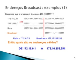Sabemos que o broadcast é sempre 255 (11111111)   10101100 . 00010000  .  00000010  .  00010001     11111111 . 11111111  .  00000000  .  00000000   10101100 . 00010000  .  00000000  .  00000000 . 11111111 . 11111111 AND 172.16.2.17 255.255.0.0 Rede Broadcast Rede = 172.16.0.0  Broadcast = 172.16.255.255 Então quais são os endereços válidos? DE 172.16.0.1  A  172.16.255.254 