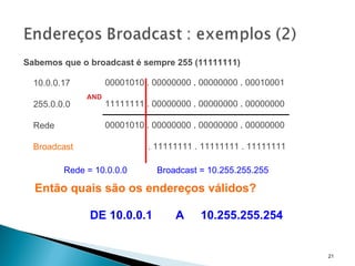 Sabemos que o broadcast é sempre 255 (11111111)   00001010 . 00000000  .  00000000  .  00010001     11111111 . 00000000   .  00000000  .  00000000   00001010 . 00000000   .  00000000  .  00000000   . 11111111 . 11111111 . 11111111 AND 10.0.0.17 255.0.0.0 Rede Broadcast Rede = 10.0.0.0  Broadcast = 10.255.255.255 Então quais são os endereços válidos? DE 10.0.0.1  A  10.255.255.254 
