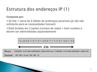 Composto por: 32 bits = cerca de 4 biliões de endereços possíveis (já não são suficiente para as necessidades futuras!) Está dividido em 2 partes (número de redes + host number) e devem ser administradas separadamente 