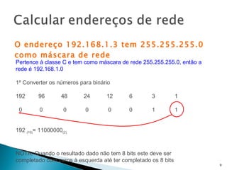 O endereço 192.168.1.3 tem 255.255.255.0 como máscara de rede Pertence à classe C e tem como máscara de rede 255.255.255.0, então a rede é 192.168.1.0 1º Converter os números para binário 192 96 48 24 12 6 3 1 0  0  0  0  0 0 1 1 192  (10) = 11000000 (2) NOTA: Quando o resultado dado não tem 8 bits este deve ser completado com zeros à esquerda até ter completado os 8 bits 