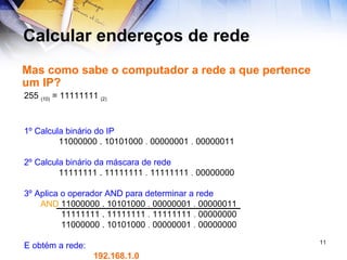 Calcular endereços de rede Mas como sabe o computador a rede a que pertence um IP? 255  (10)  = 11111111  (2)  1º Calcula binário do IP 11000000 . 10101000  .  00000001  .  00000011   2º Calcula binário da máscara de rede 11111111 . 11111111  .  11111111  .  00000000 3º Aplica o operador AND para determinar a rede   11000000 . 10101000  .  00000001  .  00000011     11111111 . 11111111  .  11111111  .  00000000   11000000 . 10101000  .  00000001  .  00000000 E obtém a rede: 192.168.1.0 AND 