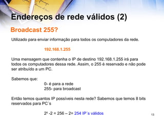 Endereços de rede válidos (2) Broadcast 255? Utilizado para enviar informação para todos os computadores da rede. 192.168.1.255 Uma mensagem que contenha o IP de destino 192.168.1.255 irá para todos os computadores dessa rede. Assim, o 255 é reservado e não pode ser atribuído a um PC. Sabemos que: 0- é para a rede 255- para broadcast Então temos quantos IP possíveis nesta rede? Sabemos que temos 8 bits reservados para PC´s 2 8  -2 = 256 – 2=  254 IP´s válidos 