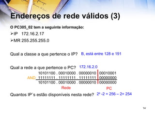 Endereços de rede válidos (3) O PC305_02 tem a seguinte informação: IP  172.16.2.17  MR 255.255.255.0 Qual a classe a que pertence o IP? Qual a rede a que pertence o PC? Quantos IP´s estão disponíveis nesta rede? 2 8  -2 = 256 – 2= 254 B, está entre 128 e 191 172.16.2.0 Rede PC   10101100 . 00010000  .  00000010  .  00010001     11111111 . 11111111  .  11111111  .  00000000   10101100 . 00010000  .  00000010  .  00000000 AND 
