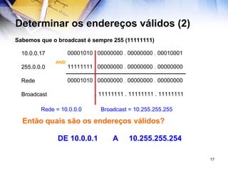 Determinar os endereços válidos (2) Sabemos que o broadcast é sempre 255 (11111111)   00001010 . 00000000  .  00000000  .  00010001     11111111 . 00000000   .  00000000  .  00000000   00001010 . 00000000   .  00000000  .  00000000   . 11111111 . 11111111 . 11111111 AND 10.0.0.17 255.0.0.0 Rede Broadcast Rede = 10.0.0.0  Broadcast = 10.255.255.255 Então quais são os endereços válidos? DE 10.0.0.1  A  10.255.255.254 