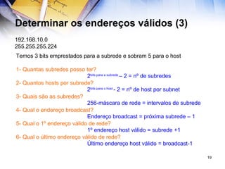 Determinar os endereços válidos (3) 192.168.10.0 255.255.255.224 Temos 3 bits emprestados para a subrede e sobram 5 para o host 1- Quantas subredes posso ter? 2- Quantos hosts por subrede? 3- Quais são as subredes? 4- Qual o endereço broadcast? 5- Qual o 1º endereço válido de rede? 6- Qual o último endereço válido de rede? 2 bits para a subrede  – 2 = nº de subredes 2 bits para o host  - 2 = nº de host por subnet 256-máscara de rede = intervalos de subrede Endereço broadcast = próxima subrede – 1 1º endereço host válido = subrede +1 Último endereço host válido = broadcast-1 