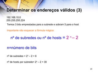 Determinar os endereços válidos (3) 192.168.10.0 255.255.255.224 Temos 3 bits emprestados para a subrede e sobram 5 para o host Importante não esquecer a fórmula mágica: nº de subredes ou nº de hosts  =  2  n  – 2 n=número de bits nº de subredes = 2 3  – 2 = 6 nº de hosts por subrede= 2 5  – 2 = 30 