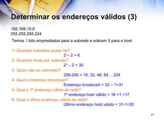 Determinar os endereços válidos (3) 192.168.10.0 255.255.255.224 Temos  3  bits emprestados para a subrede e sobram  5  para o host 1- Quantas subredes posso ter? 2- Quantos hosts por subrede? 3- Quais são as subredes? 4- Qual o endereço broadcast? 5- Qual o 1º endereço válido de rede? 6- Qual o último endereço válido de rede? 2 3 – 2 = 6 2 5  – 2 = 30 256-240 = 16, 32, 48, 64 …224 Endereço broadcast = 32 – 1=31 1º endereço host válido = 16 +1 =17 Último endereço host válido = 31-1=30 