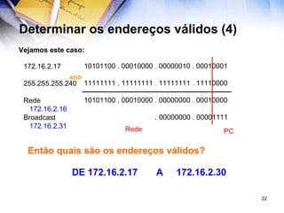Determinar os endereços válidos (4) Vejamos este caso:   10101100 . 00010000  .  00000010  .  00010001     11111111 . 11111111  .  11111111  .  11110000   10101100 . 00010000  .  00000000  .  00010000 . 00000000 . 00001111 AND 172.16.2.17 255.255.255.240 Rede 172.16.2.16 Broadcast 172.16.2.31 Então quais são os endereços válidos? DE 172.16.2.17  A  172.16.2.30 Rede PC 