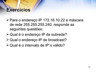 Exercícios Para o endereço IP 172.16.10.22 e máscara de rede 255.255.255.240, responde as seguintes questões:  Qual é o endereço IP da subrede?  Qual o endereço IP de broadcast?  Qual é o intervalo de IP´s válido? 
