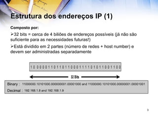 Estrutura dos endereços IP (1) Composto por: 32 bits = cerca de 4 biliões de endereços possíveis (já não são suficiente para as necessidades futuras!) Está dividido em 2 partes (número de redes + host number) e devem ser administradas separadamente 