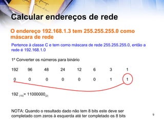 Calcular endereços de rede O endereço 192.168.1.3 tem 255.255.255.0 como máscara de rede Pertence à classe C e tem como máscara de rede 255.255.255.0, então a rede é 192.168.1.0 1º Converter os números para binário 192 96 48 24 12 6 3 1 0  0  0  0  0 0 1 1 192  (10) = 11000000 (2) NOTA: Quando o resultado dado não tem 8 bits este deve ser completado com zeros à esquerda até ter completado os 8 bits 