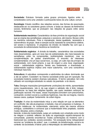 Sociedade: Estrutura formada pelos grupos principais, ligados entre si,
considerados como uma unidade e participando todos de uma cultura comum.
Sociologia: Estudo científico das relações sociais, das formas de associação,
destacando-se os caracteres gerais comuns a todas as classes de fenômenos
sociais, fenômenos que se produzem nas relações de grupos entre seres
humanos.
Solidariedade mecânica: Característica da fase primitiva da organização social
que se origina das semelhanças psíquicas e sociais(e, até mesmo, físicas) entre
os membros individuais. Para a manutenção dessa igualdade, necessária à
sobrevivência do grupo, deve a coerção social, baseada na consciência coletiva,
ser severa e repressiva. O progresso da divisão do trabalho faz com que a
sociedade de solidariedade mecânica se transforme
Solidariedade orgânica: A divisão do trabalho, característica das sociedades
mais desenvolvidas, gera um novo tipo de solidariedade, não mais baseado na
semelhança entre os componentes (solidariedade mecânica), mas na
complementação de partes diversificadas. O encontro de interesses
complementares cria um laço social novo, ou seja, um outro tipo de princípio de
solidariedade, com moral própria, e que dá origem a uma nova organização
social - solidariedade orgânica. Sendo seu fundamento a diversidade, a
solidariedade orgânica implica uma maior autonomia, com uma consciência
individual mais livre.
Subcultura: A subcultura corresponde a subdivisões da cultura dominante que
a ela se opõem. Coexistem na mesma sociedade ainda que em oposição. Na
sociedade moderna existem diversas subculturas. O termo subcultura tem sido
utilizado em sociologia sobretudo no estudo da juventude e do desvio.
Tabu: Designa imposições (principalmente proibições) de mérito, apresentadas
como inquestionáveis, isto é, de cuja origem e validade não é lícito indagar.
Encontra-se na base das religiões ágrafas, nas quais inexistem esforços de
justificação racional. Por vezes, essas imposições coincidem com preconceitos,
conduzindo à ordem social ou a práticas higiênicas, mas não se imagina, mesmo
nesses casos, qualquer fundamento de ordem lógica.
Tradição: A crise da modernidade induz a uma relação em que os elementos
em confronto não são já progresso e tradição, mas sim progresso e mudança. A
tradição instalou-se na modernidade, exercendo sobre ela mesma eficácia
ambígua, contraditória e corrosiva que a modernidade tinha projetado, durante
muitas décadas, sobre a tradição.
Inerente á ideia de modernidade, surge um contraste com a tradição como modo
de integrar o controlo reflexivo da ação na organização espácio-temporal da
comunidade, podendo encontrar-se muitas combinações do moderno com o
tradicional nos contextos sociais concretos. Tal concepção torna indispensável
recorrer ao “problema da ordem”, que, n contexto da transformação social e no
contexto da sociedade, é fulcral para a interpretação da delimitabilidade dos
 