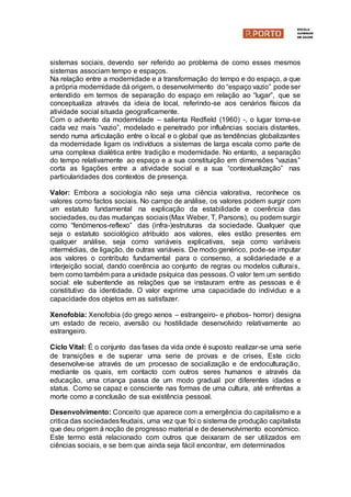 sistemas sociais, devendo ser referido ao problema de como esses mesmos
sistemas associam tempo e espaços.
Na relação entre a modernidade e a transformação do tempo e do espaço, a que
a própria modernidade dá origem, o desenvolvimento do “espaço vazio” pode ser
entendido em termos de separação do espaço em relação ao “lugar”, que se
conceptualiza através da ideia de local, referindo-se aos cenários físicos da
atividade social situada geograficamente.
Com o advento da modernidade – salienta Redfield (1960) -, o lugar torna-se
cada vez mais “vazio”, modelado e penetrado por influências sociais distantes,
sendo numa articulação entre o local e o global que as tendências globalizantes
da modernidade ligam os indivíduos a sistemas de larga escala como parte de
uma complexa dialética entre tradição e modernidade. No entanto, a separação
do tempo relativamente ao espaço e a sua constituição em dimensões “vazias”
corta as ligações entre a atividade social e a sua “contextualização” nas
particularidades dos contextos de presença.
Valor: Embora a sociologia não seja uma ciência valorativa, reconhece os
valores como factos sociais. No campo de análise, os valores podem surgir com
um estatuto fundamental na explicação da estabilidade e coerência das
sociedades, ou das mudanças sociais(Max Weber, T, Parsons), ou podem surgir
como “fenómenos-reflexo” das (infra-)estruturas da sociedade. Qualquer que
seja o estatuto sociológico atribuído aos valores, eles estão presentes em
qualquer análise, seja como variáveis explicativas, seja como variáveis
intermédias, de ligação, de outras variáveis. De modo genérico, pode-se imputar
aos valores o contributo fundamental para o consenso, a solidariedade e a
interjeição social, dando coerência ao conjunto de regras ou modelos culturais,
bem como também para a unidade psíquica das pessoas. O valor tem um sentido
social: ele subentende as relações que se instauram entre as pessoas e é
constitutivo da identidade. O valor exprime uma capacidade do individuo e a
capacidade dos objetos em as satisfazer.
Xenofobia: Xenofobia (do grego xenos – estrangeiro- e phobos- horror) designa
um estado de receio, aversão ou hostilidade desenvolvido relativamente ao
estrangeiro.
Ciclo Vital: É o conjunto das fases da vida onde é suposto realizar-se uma serie
de transições e de superar uma serie de provas e de crises, Este ciclo
desenvolve-se através de um processo de socialização e de endoculturação,
mediante os quais, em contacto com outros seres humanos e através da
educação, uma criança passa de um modo gradual por diferentes idades e
status. Como se capaz e consciente nas formas de uma cultura, até enfrentas a
morte como a conclusão de sua existência pessoal.
Desenvolvimento: Conceito que aparece com a emergência do capitalismo e a
critica das sociedadesfeudais, uma vez que foi o sistema de produção capitalista
que deu origem á noção de progresso material e de desenvolvimento económico.
Este termo está relacionado com outros que deixaram de ser utilizados em
ciências sociais, e se bem que ainda seja fácil encontrar, em determinados
 