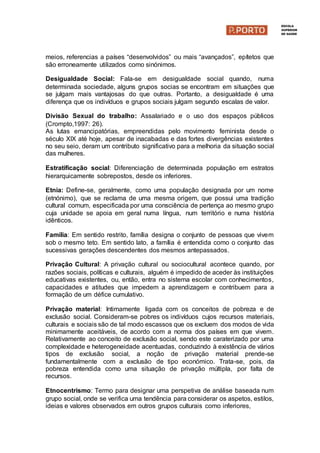 meios, referencias a países “desenvolvidos” ou mais “avançados”, epítetos que
são erroneamente utilizados como sinónimos.
Desigualdade Social: Fala-se em desigualdade social quando, numa
determinada sociedade, alguns grupos socias se encontram em situações que
se julgam mais vantajosas do que outras. Portanto, a desigualdade é uma
diferença que os indivíduos e grupos sociais julgam segundo escalas de valor.
Divisão Sexual do trabalho: Assalariado e o uso dos espaços públicos
(Crompto,1997: 26).
As lutas emancipatórias, empreendidas pelo movimento feminista desde o
século XlX até hoje, apesar de inacabadas e das fortes divergências existentes
no seu seio, deram um contributo significativo para a melhoria da situação social
das mulheres.
Estratificação social: Diferenciação de determinada população em estratos
hierarquicamente sobrepostos, desde os inferiores.
Etnia: Define-se, geralmente, como uma população designada por um nome
(etnónimo), que se reclama de uma mesma origem, que possui uma tradição
cultural comum, especificada por uma consciência de pertença ao mesmo grupo
cuja unidade se apoia em geral numa língua, num território e numa história
idênticos.
Família: Em sentido restrito, família designa o conjunto de pessoas que vivem
sob o mesmo teto. Em sentido lato, a família é entendida como o conjunto das
sucessivas gerações descendentes dos mesmos antepassados.
Privação Cultural: A privação cultural ou sociocultural acontece quando, por
razões sociais, políticas e culturais, alguém é impedido de aceder às instituições
educativas existentes, ou, então, entra no sistema escolar com conhecimentos,
capacidades e atitudes que impedem a aprendizagem e contribuem para a
formação de um défice cumulativo.
Privação material: Intimamente ligada com os conceitos de pobreza e de
exclusão social. Consideram-se pobres os indivíduos cujos recursos materiais,
culturais e sociais são de tal modo escassos que os excluem dos modos de vida
minimamente aceitáveis, de acordo com a norma dos países em que vivem.
Relativamente ao conceito de exclusão social, sendo este caraterizado por uma
complexidade e heterogeneidade acentuadas, conduzindo à existência de vários
tipos de exclusão social, a noção de privação material prende-se
fundamentalmente com a exclusão de tipo económico. Trata-se, pois, da
pobreza entendida como uma situação de privação múltipla, por falta de
recursos.
Etnocentrismo: Termo para designar uma perspetiva de análise baseada num
grupo social, onde se verifica uma tendência para considerar os aspetos, estilos,
ideias e valores observados em outros grupos culturais como inferiores,
 