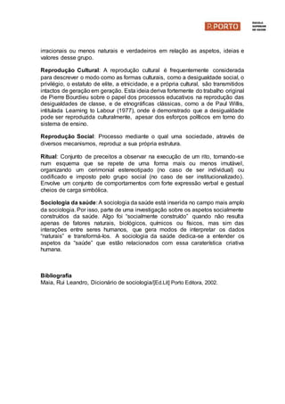 irracionais ou menos naturais e verdadeiros em relação as aspetos, ideias e
valores desse grupo.
Reprodução Cultural: A reprodução cultural é frequentemente considerada
para descrever o modo como as formas culturais, como a desigualdade social, o
privilégio, o estatuto de elite, a etnicidade, e a própria cultural, são transmitidos
intactos de geração em geração. Esta ideia deriva fortemente do trabalho original
de Pierre Bourdieu sobre o papel dos processos educativos na reprodução das
desigualdades de classe, e de etnográficas clássicas, como a de Paul Willis,
intitulada Learning to Labour (1977), onde é demonstrado que a desigualdade
pode ser reproduzida culturalmente, apesar dos esforços políticos em torno do
sistema de ensino.
Reprodução Social: Processo mediante o qual uma sociedade, através de
diversos mecanismos, reproduz a sua própria estrutura.
Ritual: Conjunto de preceitos a observar na execução de um rito, tornando-se
num esquema que se repete de uma forma mais ou menos imutável,
organizando um cerimonial estereotipado (no caso de ser individual) ou
codificado e imposto pelo grupo social (no caso de ser institucionalizado).
Envolve um conjunto de comportamentos com forte expressão verbal e gestual
cheios de carga simbólica.
Sociologia da saúde: A sociologia da saúde está inserida no campo mais amplo
da sociologia. Por isso, parte de uma investigação sobre os aspetos socialmente
construídos da saúde. Algo foi “socialmente construído” quando não resulta
apenas de fatores naturais, biológicos, químicos ou físicos, mas sim das
interações entre seres humanos, que gera modos de interpretar os dados
“naturais” e transformá-los. A sociologia da saúde dedica-se a entender os
aspetos da “saúde” que estão relacionados com essa caraterística criativa
humana.
Bibliografia
Maia, Rui Leandro, Dicionário de sociologia/[Ed.Lit] Porto Editora, 2002.
 