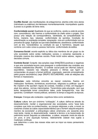 Conflito Social: são manifestações de antagonismos abertos entre dois atores
(individuais ou coletivos) de interesses momentaneamente incompatíveis quanto
à posse ou à gestão de bens raros.
Conformidade social: Qualidade do que se conforma, aceita ou está de acordo
com; concordância: não tivemos a conformidade do chefe sobre o projeto. Que
possui uma relação de correspondência, identidade, de compatibilidade na
forma, maneira, tipo, natureza: conformidade de opiniões. Condição de
subordinação ou aceitação completa; resignação: vivia em conformidade com os
preceitos da igreja. Sujeição ao que está estabelecido; obediência: conformidade
com as leis. Característica ou condição do que é harmônico, daquilo que
combina com outra coisa ou pessoa; harmonia: conformidade de estilos.
Consenso Social: acordo explicito ou tático dos membros de um grupo ou de
uma sociedade sobre certas instituições sociais, o consenso representa a
dimensão coesiva dos sistemas sociais. Pode incidir sobre valores, regras ou
decisões comuns.
Controlo Social: Conjunto das sanções (veja SANÇÕES) positivas e negativas
a que uma sociedade recorre para assegurar a conformidade das condutas aos
modelos estabelecidos (Rocher). O controle social pode ser informal (natural,
espontâneo, baseado nas relações pessoais e íntimas que ligam os
componentes do grupo) e formal (artificial, organizado, exercido principalmente
pelos grupos secundários) (veja GRUPO SECUNDÁRIO, onde as relações são
formais e impessoais).
Costumes: cada individuo encontra ao nascer costumes, fixados em
instituições- familiares, domésticas, económicas, religiosas ou políticas- que se
lhe impõem e lhe apontam regras de conduta, modelos a imitar, em linguagem
atual dos valores, normas interiorizadas. Transmitidos pela educação, sem que
tenha necessidade tomar consciência deles, pode transgredi-los, mas não
ignorá-los. Constituem morais práticas, variáveis no tempo e segundo as épocas.
Crenças: Crenças são conteúdos cognitivos tidos como verdadeiros.
Cultura: cultura tem por sinónimo “civilização”. A cultura define-se através do
desenvolvimento mental e organizacional das sociedades, como “esse todo
complexo que inclui os conhecimentos, as crenças religiosas, a arte, a moral, os
costumes e todas as outras capacidadeshábitos que o homem adquire enquanto
membro da sociedade”, a antropologia cultura americana, uns sessenta anos
mais tarde, insiste no desenvolvimento material e técnico e na transmissão do
património social. Segundo os culturalistas, a cultura, enquanto modo de vida de
um povo, é uma aquisição humana, relativamente estável mas sujeita a
mudanças contínuas
que determina o curso das nossas vidas sem se impor ao nosso pensamento
consciente.
 