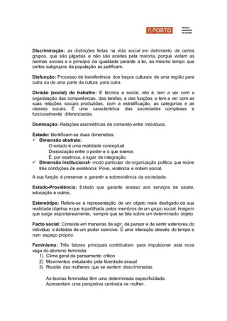 Discriminação: as distinções feitas na vida social em detrimento de certos
grupos, que são julgadas e não são aceites pela maioria, porque violam as
normas sociais e o princípio da igualdade perante a lei, ao mesmo tempo que
certos subgrupos da população as justificam.
Disfunção: Processo de transferência dos traços culturais de uma região para
outra ou de uma parte da cultura para outra.
Divisão (social) do trabalho: É técnica e social, isto é, tem a ver com a
organização das competências, das tarefas, e das funções e tem a ver com as
suas relações sociais produzidas, com a estratificação, as categorias e as
classes socais. É uma característica das sociedades complexas e
funcionalmente diferenciadas.
Dominação: Relações assimétricas de comando entre indivíduos.
Estado: Identificam-se duas dimensões:
 Dimensão abstrata:
O estado é uma realidade conceptual
Dissociação entre o poder e o que exerce.
É, por essência, o lugar de integração.
 Dimensão institucional- modo particular de organização política que reúne
três condições de existência: Povo, violência e ordem social.
A sua função é preservar e garantir a sobrevivência da sociedade.
Estado-Providência: Estado que garante acesso aos serviços de saúde,
educação e outros.
Estereótipo: Refere-se à representação de um objeto mais desligado da sua
realidade objetiva e que é partilhada pelos membros de um grupo social. Imagem
que surge espontaneamente, sempre que se fala sobre um determinado objeto.
Facto social: Consiste em maneiras de agir, de pensar e de sentir exteriores do
indivíduo e dotadas de um poder coercivo. É uma interação através do tempo e
num espaço próprio.
Feminismo: Três fatores principais contribuíram para impulsionar esta nova
vaga do ativismo feminista:
1) Clima geral de pensamento crítico
2) Movimentos estudantis pela liberdade sexual
3) Revolta das mulheres que se sentem descriminadas
As teorias feministas têm uma determinada especificidade.
Apresentam uma perspetiva centrada na mulher:
 