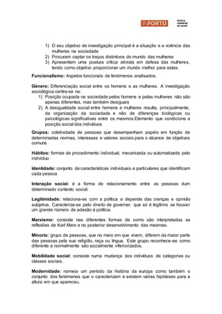 1) O seu objetivo de investigação principal é a situação e a vivência das
mulheres na sociedade
2) Procuram captar os traços distintivos do mundo das mulheres
3) Apresentam uma postura crítica ativista em defesa das mulheres,
tendo como objetivo proporcionar um mundo melhor para estas.
Funcionalismo: Aspetos funcionais de fenómenos analisados.
Género: Diferenciação social entre os homens e as mulheres. A investigação
sociológica centra-se na:
1) Posição ocupada na sociedade pelos homens e pelas mulheres não são
apenas diferentes, mas também desiguais
2) A desigualdade social entre homens e mulheres resulta, principalmente,
da organização da sociedade e não de diferenças biológicas ou
psicológicas significativas entre os mesmos.Elemento que condiciona a
posição social dos indivíduos
Grupos: coletividade de pessoas que desempenham papéis em função de
determinadas normas, interesses e valores sociais para o alcance de objetivos
comuns
Hábitos: formas de procedimento individual, mecanizada ou automatizada pelo
individuo
Identidade: conjunto de características individuais e particulares que identificam
cada pessoa
Interação social: é a forma de relacionamento entre as pessoas dum
determinado contexto social.
Legitimidade: relaciona-se com a política e depende das crenças e opinião
subjetiva. Caracteriza-se pelo direito de governar, que só é legítimo se houver
um grande número de adesão à política.
Marxismo: consiste nas diferentes formas de como são interpretadas as
reflexões de Karl Marx e no posterior desenvolvimento das mesmas.
Minoria: grupo de pessoas, que no meio em que vivem, diferem da maior parte
das pessoas pela sua religião, raça ou língua. Este grupo reconhece-se como
diferente e normalmente são socialmente inferiorizados.
Mobilidade social: consiste numa mudança dos indivíduos de categorias ou
classes sociais.
Modernidade: nomeia um período da história da europa como também o
conjunto dos fenómenos que o caracterizam e existem várias hipóteses para a
altura em que apareceu.
 