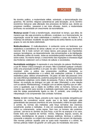 No domínio político, a modernidade reflete, sobretudo, a democratização dos
governos. No domínio religioso caracteriza-se pela laicização. Já no domínio
económico traduz-se pela alteração dos processos de fabrico que, devido ao
progresso científico, passaram a ser mais eficazes. Assim, a modernidade
promoveu na sociedade um crescimento da racionalidade.
Mudança social: É toda a transformação, observável no tempo, que afeta, de
maneira que não seja provisória ou efêmera, a estrutura ou o funcionamento da
organização social de dada coletividade e modifica o curso da história. É a
mudança de estrutura resultante da ação histórica de certos fatores ou de certos
grupos no seio de dada coletividade.
Multiculturalismo: O multiculturalismo é conhecido como um fenômeno que
estabelece a coexistência de várias culturas em um mesmo espaço territorial e
nacional. Ele é muito comum em nossa época, pois graças aos importantes
avanços tecnológicos, ao desenvolvimento das comunicações e da interligação
de diferentes partes do mundo, todas as sociedades podem receber informação
sobre outras. Ao mesmo tempo, o crescimento das migrações e a travessia legal
das fronteiras colaboram com a mistura de culturas e sociedades.
Neutralidade axiológica: A expressão é uma tradução da palavra Wertfreiheit,
a que M. Weber (1922) consagra um ensaio. Não é aceitável qualquer confusão
entre uma proposição científica e um juízo de valor. Existe uma heterogeneidade
irredutível entre a esfera das proposições científicas deduzidas ou
empiricamente estabelecidas e a esfera das avaliações práticas. A ciência
estabelece juízos válidos universalmente. Os juízos de valor são pessoais. Uma
vez esta diferença estabelecida, podemos perguntar-nos se a ciência pode travar
as avaliações subjetivas como objeto de pesquisa. Pode-o, de facto, responde
Weber, na condição de distinguir um juízo de valor (Werturteil) e uma relação
com os valores Wertbeziehung). A relação com os valores significa que um valor,
como a igualdade, que é objeto de conflitos entre os homens, torna-se um
conceito que servirá para recortar a realidade examinada pelo sociólogo, quer
este lhe esteja pessoalmente ligado ou não. É, portanto, uma condição da
interpretação e da compreensão das condutas humanas.
Norma: do latim norma, Regra, preceito ou lei; regra de conduta obrigatória por
imperativo de convivência social; aquilo que é de facto praticado pela
generalidade das pessoas (membros de uma sociedade); critério de ação válido
e correto. As normas são instituídas pela força normativa das vivencias
socialmente aceites e instituídas. A vida em sociedade determina uma certa
ordem ou ordenamento, certas regras. Sem isso, os homens não poderiam
conviver, cair-se-ia no domínio da pura força, e por fim na anarquia e no caos.
Existe toda uma espécie de normas: morais, religiosas, lógicas, sociais, de
cortesia, deontológicas de grupos e classes estéticas, técnicas e jurídicas,
consoante a natureza e a origem dos imperativos que lhe servem de inspiração.
São normas jurídicas aquelas para as quais esse imperativo é o direito. As
normas jurídicas tratam de garantir um certo grau de moralidade, tido como
 