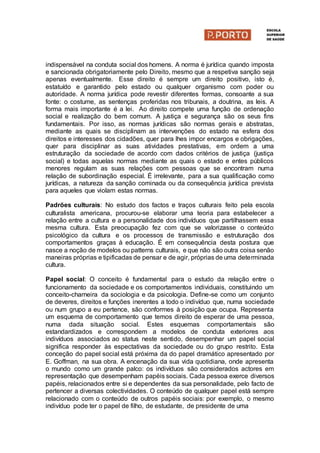 indispensável na conduta social dos homens. A norma é jurídica quando imposta
e sancionada obrigatoriamente pelo Direito, mesmo que a respetiva sanção seja
apenas eventualmente. Esse direito é sempre um direito positivo, isto é,
estatuído e garantido pelo estado ou qualquer organismo com poder ou
autoridade. A norma jurídica pode revestir diferentes formas, consoante a sua
fonte: o costume, as sentenças proferidas nos tribunais, a doutrina, as leis. A
forma mais importante é a lei. Ao direito compete uma função de ordenação
social e realização do bem comum. A justiça e segurança são os seus fins
fundamentais. Por isso, as normas jurídicas são normas gerais e abstratas,
mediante as quais se disciplinam as intervenções do estado na esfera dos
direitos e interesses dos cidadões, quer para lhes impor encargos e obrigações,
quer para disciplinar as suas atividades prestativas, em ordem a uma
estruturação da sociedade de acordo com dados critérios de justiça (justiça
social) e todas aquelas normas mediante as quais o estado e entes públicos
menores regulam as suas relações com pessoas que se encontram numa
relação de subordinação especial. É irrelevante, para a sua qualificação como
jurídicas, a natureza da sanção cominada ou da consequência jurídica prevista
para aqueles que violam estas normas.
Padrões culturais: No estudo dos factos e traços culturais feito pela escola
culturalista americana, procurou-se elaborar uma teoria para estabelecer a
relação entre a cultura e a personalidade dos indivíduos que partilhassem essa
mesma cultura. Esta preocupação fez com que se valorizasse o conteúdo
psicológico da cultura e os processos de transmissão e estruturação dos
comportamentos graças à educação. É em consequência desta postura que
nasce a noção de modelos ou patterns culturais, e que não são outra coisa senão
maneiras próprias e tipificadas de pensar e de agir, próprias de uma determinada
cultura.
Papel social: O conceito é fundamental para o estudo da relação entre o
funcionamento da sociedade e os comportamentos individuais, constituindo um
conceito-charneira da sociologia e da psicologia. Define-se como um conjunto
de deveres, direitos e funções inerentes a todo o indivíduo que, numa sociedade
ou num grupo a eu pertence, são conformes à posição que ocupa. Representa
um esquema de comportamento que temos direito de esperar de uma pessoa,
numa dada situação social. Estes esquemas comportamentais são
estandardizados e correspondem a modelos de conduta exteriores aos
indivíduos associados ao status neste sentido, desempenhar um papel social
significa responder às espectativas da sociedade ou do grupo restrito. Esta
conceção do papel social está próxima da do papel dramático apresentado por
E. Goffman, na sua obra. A encenação da sua vida quotidiana, onde apresenta
o mundo como um grande palco: os indivíduos são considerados actores em
representação que desempenham papéis sociais. Cada pessoa exerce diversos
papéis, relacionados entre si e dependentes da sua personalidade, pelo facto de
pertencer a diversas colectividades. O conteúdo de qualquer papel está sempre
relacionado com o conteúdo de outros papéis sociais: por exemplo, o mesmo
indivíduo pode ter o papel de filho, de estudante, de presidente de uma
 