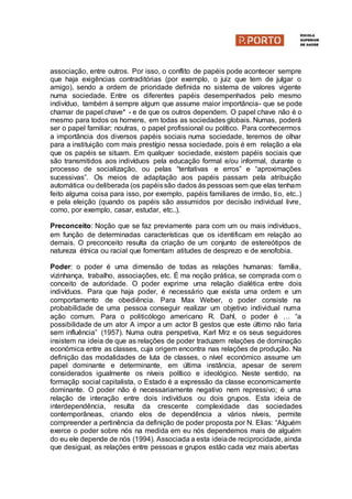 associação, entre outros. Por isso, o conflito de papéis pode acontecer sempre
que haja exigências contraditórias (por exemplo, o juiz que tem de julgar o
amigo), sendo a ordem de prioridade definida no sistema de valores vigente
numa sociedade. Entre os diferentes papéis desempenhados pelo mesmo
indivíduo, também á sempre algum que assume maior importância- que se pode
chamar de papel chave* - e de que os outros dependem. O papel chave não é o
mesmo para todos os homens, em todas as sociedades globais. Numas, poderá
ser o papel familiar; noutras, o papel profissional ou político. Para conhecermos
a importância dos diversos papéis sociais numa sociedade, teremos de olhar
para a instituição com mais prestígio nessa sociedade, pois é em relação a ela
que os papéis se situam. Em qualquer sociedade, existem papéis sociais que
são transmitidos aos indivíduos pela educação formal e/ou informal, durante o
processo de socialização, ou pelas “tentativas e erros” e “aproximações
sucessivas”. Os meios de adaptação aos papéis passam pela atribuição
automática ou deliberada (os papéissão dados às pessoas sem que elas tenham
feito alguma coisa para isso, por exemplo, papéis familiares de irmão, tio, etc..)
e pela eleição (quando os papéis são assumidos por decisão individual livre,
como, por exemplo, casar, estudar, etc..).
Preconceito: Noção que se faz previamente para com um ou mais indivíduos,
em função de determinadas características que os identificam em relação ao
demais. O preconceito resulta da criação de um conjunto de estereótipos de
natureza étnica ou racial que fomentam atitudes de desprezo e de xenofobia.
Poder: o poder é uma dimensão de todas as relações humanas: família,
vizinhança, trabalho, associações, etc. É ma noção prática, se comprada com o
conceito de autoridade. O poder exprime uma relação dialética entre dois
indivíduos. Para que haja poder, é necessário que exista uma ordem e um
comportamento de obediência. Para Max Weber, o poder consiste na
probabilidade de uma pessoa conseguir realizar um objetivo individual numa
ação comum. Para o politicólogo americano R. Dahl, o poder é … “a
possibilidade de um ator A impor a um actor B gestos que este último não faria
sem influência” (1957). Numa outra perspetiva, Karl Mrz e os seus seguidores
insistem na ideia de que as relações de poder traduzem relações de dominação
económica entre as classes, cuja origem encontra nas relações de produção. Na
definição das modalidades de luta de classes, o nível económico assume um
papel dominante e determinante, em última instância, apesar de serem
considerados igualmente os níveis político e ideológico. Neste sentido, na
formaçãp social capitalista, o Estado é a expressão da classe economicamente
dominante. O poder não é necessariamente negativo nem repressivo; é uma
relação de interação entre dois indivíduos ou dois grupos. Esta ideia de
interdependência, resulta da crescente complexidade das sociedades
contemporâneas, criando elos de dependência a vários níveis, permite
compreender a pertinência da definição de poder proposta por N. Elias: “Alguém
exerce o poder sobre nós na medida em eu nós dependemos mais de alguém
do eu ele depende de nós (1994). Associada a esta ideiade reciprocidade, ainda
que desigual, as relações entre pessoas e grupos estão cada vez mais abertas
 