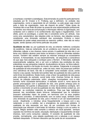 a incertezas e também a estratégias. Esta dimensão do poder foi particularmente
estudada por M. Crozier e E. Fridberg, que a definiram, no contexto das
organizações, como a capacidade de um indivíduo ou pelo grupo seja crucial
para o êxito da organização, mais ele disporá de poder”. Estas zonas de
incerteza têm a sua fonte de poder na posse de uma especialização profissional,
no domínio dos meios de comunicação e informação internos à organização, nos
contactos com o exterior e no conhecimento das regras e regulamentos. Com
efeito, parra os sociólogos, o poder não é concebido como um atributo, mas
como uma característica das relações entre os homens, das relações sociais,
constituindo uma dimensão estrutural das sociedades. Embora a maior
visibilidade do poder esteja associada ao exercício político, este não se reduz
àquele, sendo apenas uma forma particular de poder.
Qualidade de vida: se, por qualidade de vida, se entende melhores condições
de existência, trata-se certamente de um problema com impacto variável nas
diferentes culturas e nos diversos meios sociais. A qualidade de vida não é um
tema com idêntico alcance para todos os tempos e para os diferentes estratos
sociais. Também não existem sempre as mesmas ameaças ao ecossistema
humano. A Humanidade, no seu desenvolvimento, vai adquirindo a consciência
do que seja mais adequado e condigno para o Homem. A felicidade, realidade
essencialmente subjetiva, tem a ver com a melhoria das condições de vida,
entendidas na sua perspetiva material, de abundância de bens, na ótica cultural,
de elevação espírito e de fruição do mundo dos valores. Subjacente à conceção
de qualidade de vida encontram-se, antes de mais, níveis de posse que confiram
uma suficiência de bens. Ela não é compatível coma exclusão social, sendo
mesmo o seu oposto. Somente terá sentido falar de qualidade de vida a partir de
certo limiar de existência. Deste modo, a luta a favor da qualidade de vida passa
pela erradicação da exclusão social (esta inclui diversas formas de desvio
social), da poluição extremada, enfim, situações incompatíveis com a vida
humana numa sociedade democrática. A exclusão social é, numa época de
grande preocupação com a qualidade de vida, uma grande ameaça para as
sociabilidades. Só quando é ultrapassado o limiar de existência condigna, tem
sentido o movimento em prol da qualidade de vida. Neste âmbito contam-se, em
particular, as condições materiais da existência. Para que haja realização
pessoal, nas sociedades atuais torna-se indispensável que os indivíduos
possuam suficientes níveis de posse, em harmonia com os seus projetos
existenciais concretos. O relacionamento com os outros surge, também como
uma dimensão da qualidade de vida, pois o Homem é um ser essencialmente
social. Atualmente, o indivíduo vê-se frequentemente a braços com o seu
isolamento e com a solidão, daí a emergência da sociedade solidária. A
qualidade de vida necessita, por isso, de ser conciliada com formas de
associação que reforcem o bem-estar do indivíduo consigo e com os outros no
mundo. Integra também este conceito a vivência em local aprazível, serviços
capazes nos domínios da saúde, educação, habituação e equipamentos de lazer
diversos, bem como consumos culturais. O conceito de qualidade de vida
envolve, normalmente, uma relação equilibrada com a natureza e um espaço
habitado despoluído. O Homem descobre que faz parte de um ecossistema
 