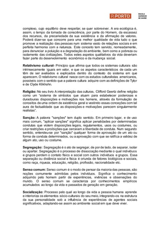 complexo, cujo equilíbrio deve respeitar, se quer sobreviver. A era ecológica é,
assim, o tempo da tomada de consciência, por parte do Homem, da escassez
dos recursos, da precariedade da sua existência e da afirmação de valores.
Poderá dizer-se que concorre para uma melhor qualidade de vida tudo o que
promove a realização das pessoas num sistema vasto de relações sociais e em
perfeita harmonia com a natureza. Este conceito tem servido, nomeadamente,
para denunciar a poluição e a degradação do ambiente, bem como a pobreza ou
isolamento das civilizações. Todos estes aspetos qualitativos da vida deveriam
fazer parte do desenvolvimento económico e da mudança social.
Relativismo cultural- Princípio que afirma que todos os sistemas culturais são
intrinsecamente iguais em valor, e que os aspetos característicos de cada um
têm de ser avaliados e explicados dentro do contexto do sistema em que
aparecem. O relativismo cultural nasce com os estudos culturalistas americanos,
possíveis com o sentido que a palavra cultura adquire com as definições de Tylor
e de Clyde Klikhohn.
Religião: No seu livro A interpretação das culturas, Clifford Geertz define religião
como um “sistema de símbolos que atuam para estabelecer poderosas e
duradouras disposições e motivações nos homens, através da formulação de
conceitos de uma ordem de existência geral e vestindo essas conceções com tal
aura de factualidade que as disposições e motivações parecem singularmente
realistas”.
Sanção: A palavra "sanções" tem duplo sentido. Em primeiro lugar, e de uso
mais comum, "aplicar sanções" significa aplicar penalidades por determinadas
condutas que violem disposições legais, regulamentos, usos ou costumes, ou
criar restrições e proibições que cerceiam a liberdade de conduta. Num segundo
sentido, entendeu-se por "sanção" qualquer forma de aprovação de um ato ou
forma de conduta determinados, ou a aprovação com que se ratifica a validez de
algum ato, uso ou costume.
Segregação: Segregação é o ato de segregar, de por de lado, de separar, isolar
ou apartar. Segregação é o processo de dissociação mediante o qual indivíduos
e grupos perdem o contato físico e social com outros indivíduos e grupos. Essa
separação ou distância social e física é oriunda de fatores biológicos e sociais,
como raça, riqueza, educação, religião, profissão, nacionalidade etc.
Senso comum: Senso comum é o modo de pensar da maioria das pessoas, são
noções comumente admitidas pelos indivíduos. Significa o conhecimento
adquirido pelo homem partir de experiências, vivências e observações do
mundo. O senso comum se caracteriza por conhecimentos empíricos
acumulados ao longo da vida e passados de geração em geração.
Socialização: Processo pelo qual ao longo da vida a pessoa humana aprende
e interioriza os elementos sócio-culturais do seu meio, integrando-os na estrutura
da sua personalidade sob a influência de experiências de agentes sociais
significativos, adaptando-se assim ao ambiente social em que deve viver.
 