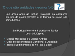 O que são unidades geomorfológicas
 São áreas onde as rochas (litologia), as estruturas
 internas da crosta terrestre e as formas de relevo são
 semelhantes.



       Em Portugal existem 3 grandes unidades
                 geomorfológicas :

 Maciço Hespérico ou Maciço Antigo;
 Orlas Mesocenozoicas Meridional e Ocidental;
 Bacias Sedimentares do rio Tejo e Sado;


                                                          11
 
