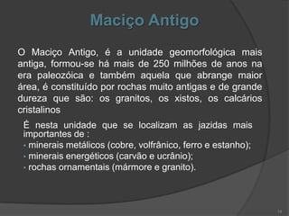 Maciço Antigo
O Maciço Antigo, é a unidade geomorfológica mais
antiga, formou-se há mais de 250 milhões de anos na
era paleozóica e também aquela que abrange maior
área, é constituído por rochas muito antigas e de grande
dureza que são: os granitos, os xistos, os calcários
cristalinos
 É nesta unidade que se localizam as jazidas mais
 importantes de :
 • minerais metálicos (cobre, volfrânico, ferro e estanho);
 • minerais energéticos (carvão e ucrânio);
 • rochas ornamentais (mármore e granito).




                                                              14
 