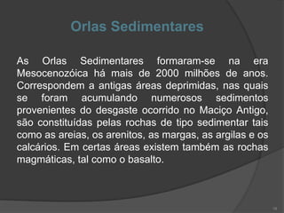 Orlas Sedimentares

As Orlas Sedimentares formaram-se na era
Mesocenozóica há mais de 2000 milhões de anos.
Correspondem a antigas áreas deprimidas, nas quais
se foram acumulando numerosos sedimentos
provenientes do desgaste ocorrido no Maciço Antigo,
são constituídas pelas rochas de tipo sedimentar tais
como as areias, os arenitos, as margas, as argilas e os
calcários. Em certas áreas existem também as rochas
magmáticas, tal como o basalto.



                                                          19
 