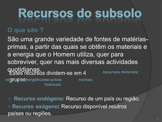 O que são ?
São uma grande variedade de fontes de matérias-
primas, a partir das quais se obtêm os materiais e
a energia que o Homem utiliza, quer para
sobreviver, quer nas mais diversas actividades
quotidianas.                      recursos minerais;
  Estes recursos dividem-se em 4
  grupos:
recursos energéticos;
                   recursos  rochas;
                hídricos;


   Recurso endógeno: Recurso de um país ou região.
  Recurso exógeno: Recurso disponível noutros
 países ou regiões.
                                                       2
 