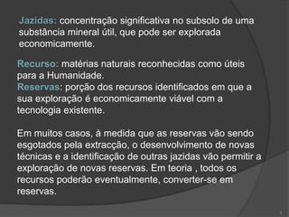Jazidas: concentração significativa no subsolo de uma
substância mineral útil, que pode ser explorada
economicamente.

Recurso: matérias naturais reconhecidas como úteis
para a Humanidade.
Reservas: porção dos recursos identificados em que a
sua exploração é economicamente viável com a
tecnologia existente.

Em muitos casos, à medida que as reservas vão sendo
esgotados pela extracção, o desenvolvimento de novas
técnicas e a identificação de outras jazidas vão permitir a
exploração de novas reservas. Em teoria , todos os
recursos poderão eventualmente, converter-se em
reservas.

                                                              3
 
