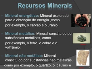 Mineral energético: Mineral explorado
para a obtenção de energia ,como
por exemplo, o carvão e o urânio.
                                                Carvão



Mineral metálico: Mineral constituído por
substâncias metálicas, como
por exemplo, o ferro, o cobre e o               Volfrâmio

volfrâmio.

 Mineral não metálico: Mineral
 constituído por substâncias não metálicas,
como por exemplo, o quartzo, o caulino e                    4
                                              Calcário
 