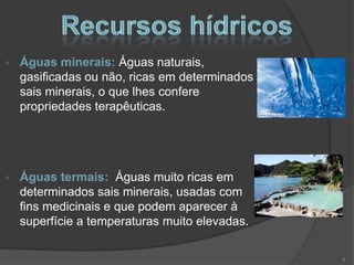 Águas minerais: Águas naturais,
gasificadas ou não, ricas em determinados
sais minerais, o que lhes confere
propriedades terapêuticas.




Águas termais: Águas muito ricas em
determinados sais minerais, usadas com
fins medicinais e que podem aparecer à
superfície a temperaturas muito elevadas.

                                            5
 