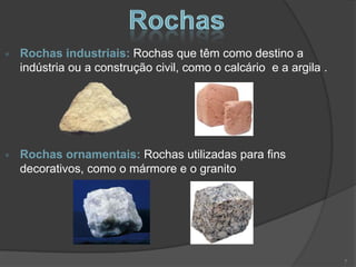 Rochas industriais: Rochas que têm como destino a
indústria ou a construção civil, como o calcário e a argila .




Rochas ornamentais: Rochas utilizadas para fins
decorativos, como o mármore e o granito




                                                                7
 