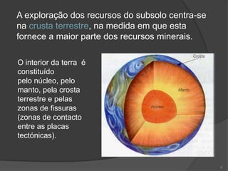 A exploração dos recursos do subsolo centra-se
na crusta terrestre, na medida em que esta
fornece a maior parte dos recursos minerais.

O interior da terra é
constituído
pelo núcleo, pelo
manto, pela crosta
terrestre e pelas
zonas de fissuras
(zonas de contacto
entre as placas
tectónicas).



                                                 8
 