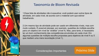 Próximo Slide
Taxonomia de Bloom Revisada
1.Essa lista de atividades não é exaustiva; você poderá usar outros tipos de
atividade, em cada nível, de acordo com o material com que estiver
trabalhando.
2.Um mesmo tipo de atividade pode ser usado em diferentes níveis, mas com
muito cuidado. É possível planejar, por exemplo, questões de múltipla escolha
para um objetivo em nível de “análise” (nível 4). Mas, para tanto, é necessário
ter um bom conhecimento das competências envolvidas em cada nível. Em
algumas questões de múltipla escolha propostas para objetivos de nível 4 ou 5
que mediam uma mera recordação (nível 1).
Considerações Importantes :
 