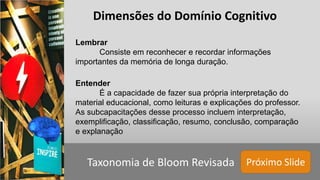 Próximo SlideTaxonomia de Bloom Revisada
Lembrar
Consiste em reconhecer e recordar informações
importantes da memória de longa duração.
Entender
É a capacidade de fazer sua própria interpretação do
material educacional, como leituras e explicações do professor.
As subcapacitações desse processo incluem interpretação,
exemplificação, classificação, resumo, conclusão, comparação
e explanação
Dimensões do Domínio Cognitivo
 