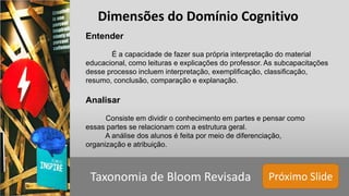 Próximo SlideTaxonomia de Bloom Revisada
Entender
É a capacidade de fazer sua própria interpretação do material
educacional, como leituras e explicações do professor. As subcapacitações
desse processo incluem interpretação, exemplificação, classificação,
resumo, conclusão, comparação e explanação.
Analisar
Consiste em dividir o conhecimento em partes e pensar como
essas partes se relacionam com a estrutura geral.
A análise dos alunos é feita por meio de diferenciação,
organização e atribuição.
Dimensões do Domínio Cognitivo
 