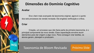 Próximo SlideTaxonomia de Bloom Revisada
Avaliar
Era o item mais avançado da taxonomia original, agora é o quinto
dos seis processos da versão revisada. Ela engloba verificação e crítica.
Criar
Criação, um processo que não fazia parte da primeira taxonomia, é o
principal componente da nova versão. Essa capacitação envolve reunir
elementos para dar origem a algo novo. Para conseguir criar tarefas, os
alunos geram, planejam e produzem.
Dimensões do Domínio Cognitivo
 