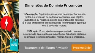 Próximo SlideTaxonomia de Bloom Revisada
Dimensões do Domínio Psicomotor
1-Percepção: O primeiro passo para desempenhar um ato
motor é o processo de se tornar consciente dos objetos,
qualidades ou relações através dos órgãos dos sentidos.
É a fase principal da cadeia situação-interpretação-ação que
leva á atividade motora.
2-Direção: É um ajustamento preparatório para um
determinado tipo e ação ou experiência. Três tipos distintos
de direção foram identificados: mental, físico e emocional.
 
