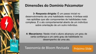 Próximo SlideTaxonomia de Bloom Revisada
Dimensões do Domínio Psicomotor
3- Resposta dirigida: É um passo inicial no
desenvolvimento de uma habilidade motora. A ênfase está
nas aptidões que são componentes de habilidades mais
complexa. É o ato comportamental aberto de um indivíduo
sobre orientação de um outro indivíduo.
4- Mecanismo: Neste nível o aluno alcançou um grau de
certa confiança e um certo grau de habilidade no
desempenho de uma ato.
 