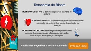 Próximo Slide
Taxonomia de Bloom
DOMÍNIO COGNITIVO: O domínio cognitivo é o âmbito do
SABER.
DOMÍNIO AFETIVO: Compreende aspectos relacionados com
a emoção, os sentimentos, o grau de aceitação ou
rejeição.
DOMÍNIO PSICOMOTOR: estes objetivos englobam todas
aquelas destrezas motoras relacionadas com ação,
coordenação e manipulação de objetos.
Habilidades cognitivas e sócio emocionais
 